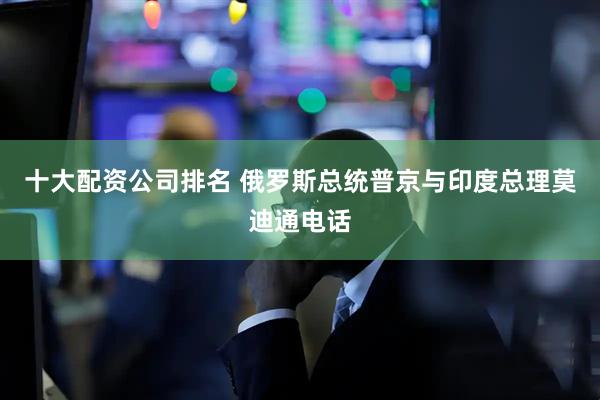 十大配资公司排名 俄罗斯总统普京与印度总理莫迪通电话