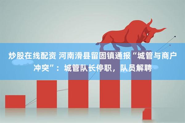 炒股在线配资 河南滑县留固镇通报“城管与商户冲突”：城管队长停职，队员解聘