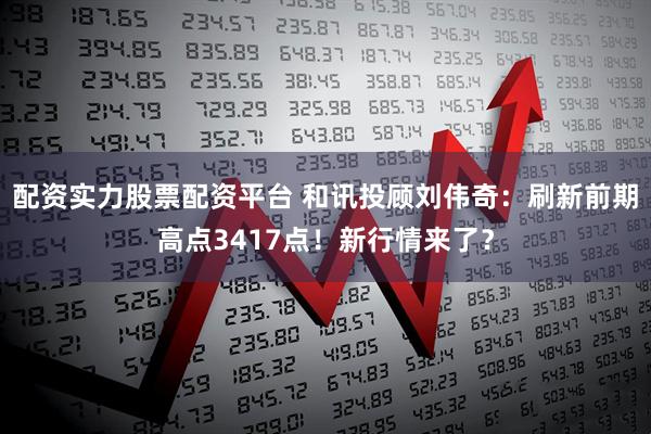 配资实力股票配资平台 和讯投顾刘伟奇：刷新前期高点3417点！新行情来了？