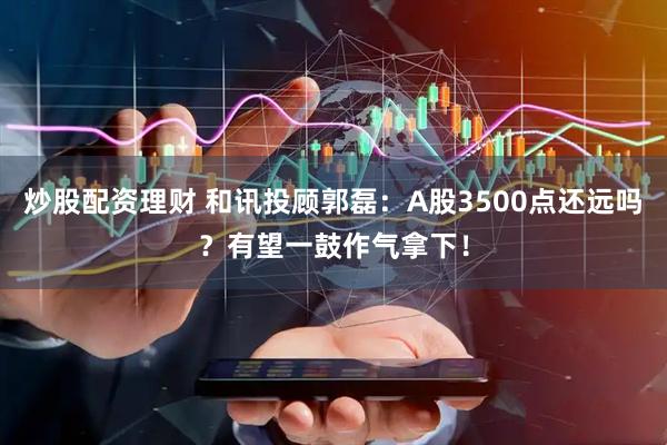 炒股配资理财 和讯投顾郭磊：A股3500点还远吗？有望一鼓作气拿下！