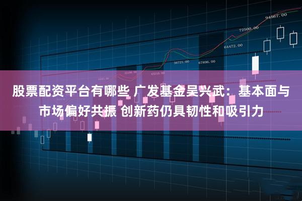 股票配资平台有哪些 广发基金吴兴武：基本面与市场偏好共振 创新药仍具韧性和吸引力