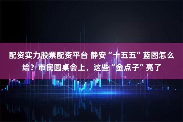 配资实力股票配资平台 静安“十五五”蓝图怎么绘？市民圆桌会上，这些“金点子”亮了
