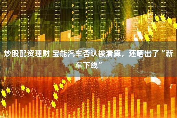 炒股配资理财 宝能汽车否认被清算，还晒出了“新车下线”