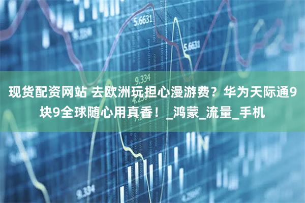 现货配资网站 去欧洲玩担心漫游费？华为天际通9块9全球随心用真香！_鸿蒙_流量_手机
