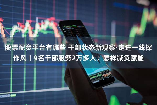 股票配资平台有哪些 干部状态新观察·走进一线探作风丨9名干部服务2万多人，怎样减负赋能