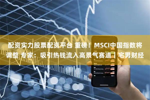 配资实力股票配资平台 重磅！MSCI中国指数将调整 专家：吸引热钱流入高景气赛道｜宅男财经