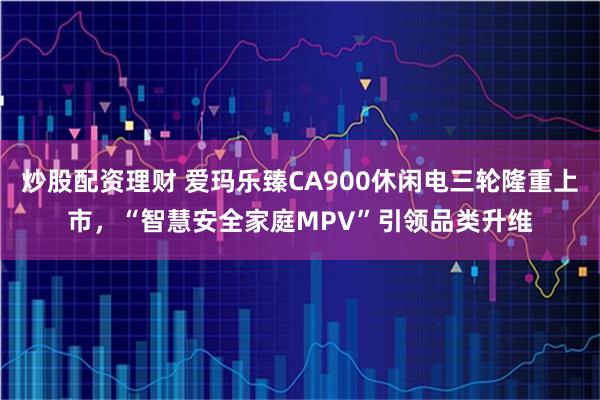 炒股配资理财 爱玛乐臻CA900休闲电三轮隆重上市，“智慧安全家庭MPV”引领品类升维