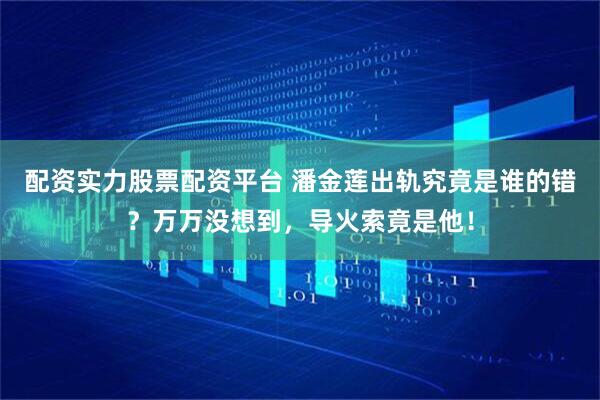 配资实力股票配资平台 潘金莲出轨究竟是谁的错？万万没想到，导火索竟是他！