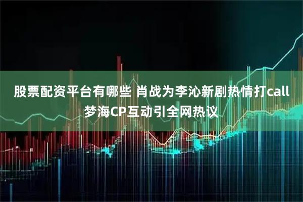 股票配资平台有哪些 肖战为李沁新剧热情打call梦海CP互动引全网热议