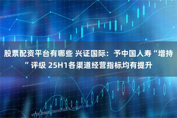 股票配资平台有哪些 兴证国际：予中国人寿“增持”评级 25H1各渠道经营指标均有提升