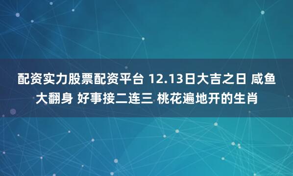 配资实力股票配资平台 12.13日大吉之日 咸鱼大翻身 好事接二连三 桃花遍地开的生肖