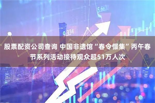 股票配资公司查询 中国非遗馆“春令憬集”丙午春节系列活动接待观众超51万人次