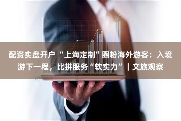 配资实盘开户 “上海定制”圈粉海外游客：入境游下一程，比拼服务“软实力”｜文旅观察