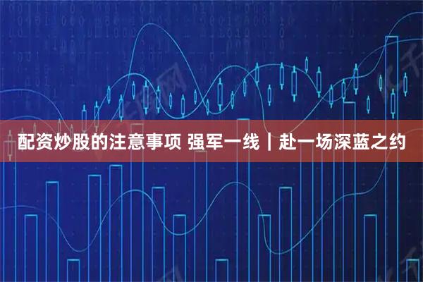配资炒股的注意事项 强军一线｜赴一场深蓝之约