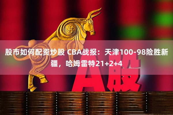 股市如何配资炒股 CBA战报：天津100-98险胜新疆，哈姆雷特21+2+4