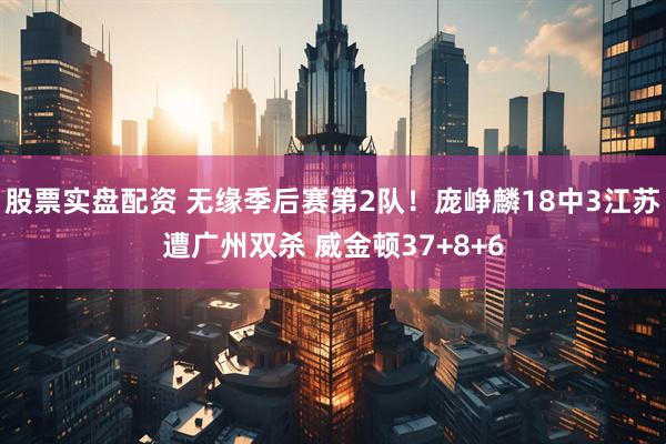 股票实盘配资 无缘季后赛第2队！庞峥麟18中3江苏遭广州双杀 威金顿37+8+6