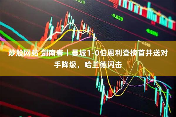 炒股网站 剑南春丨曼城1-0伯恩利登榜首并送对手降级，哈兰德闪击