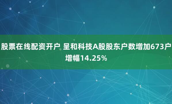 股票在线配资开户 呈和科技A股股东户数增加673户增幅14.25%
