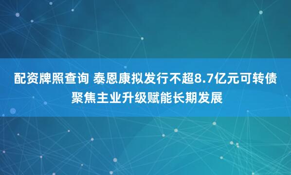 配资牌照查询 泰恩康拟发行不超8.7亿元可转债 聚焦主业升级赋能长期发展
