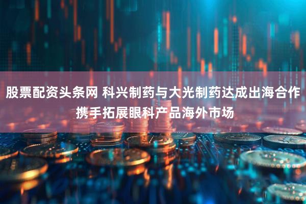 股票配资头条网 科兴制药与大光制药达成出海合作 携手拓展眼科产品海外市场
