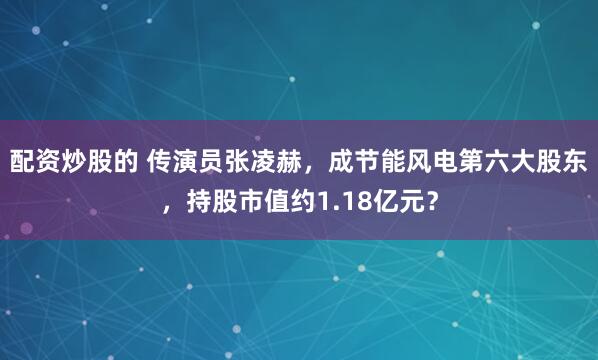 配资炒股的 传演员张凌赫，成节能风电第六大股东，持股市值约1.18亿元？