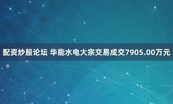 配资炒股论坛 华能水电大宗交易成交7905.00万元