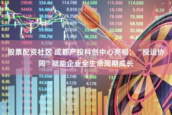 股票配资社区 成都产投科创中心亮相，“投运协同”赋能企业全生命周期成长