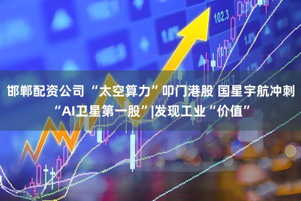 邯郸配资公司 “太空算力”叩门港股 国星宇航冲刺“AI卫星第一股”|发现工业“价值”