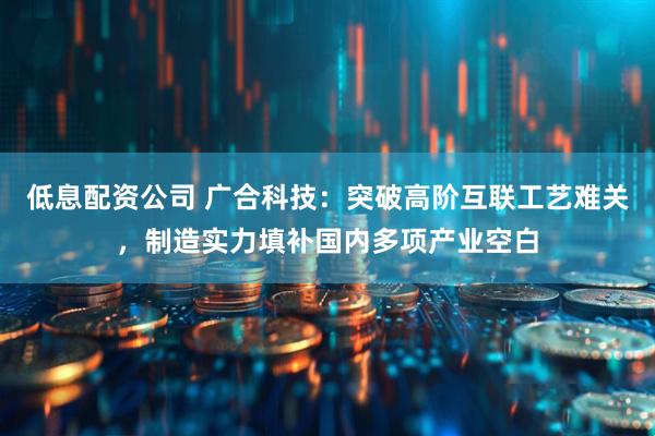 低息配资公司 广合科技：突破高阶互联工艺难关，制造实力填补国内多项产业空白