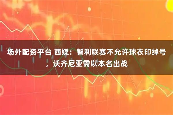 场外配资平台 西媒：智利联赛不允许球衣印绰号，沃齐尼亚需以本名出战