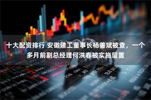 十大配资排行 安徽建工董事长杨善斌被查，一个多月前副总经理何洪春被实施留置