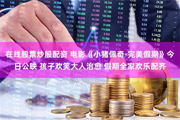在线股票炒股配资 电影《小猪佩奇·完美假期》今日公映 孩子欢笑大人治愈 假期全家欢乐配齐